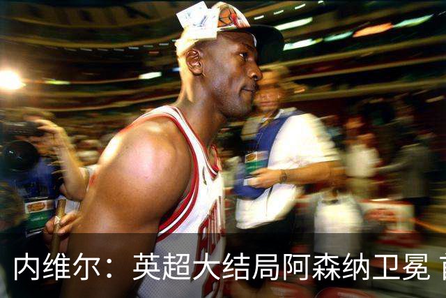 内维尔：英超大结局阿森纳卫冕 首次首轮后如此确信