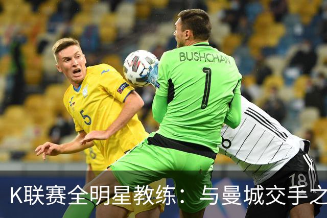 K联赛全明星教练：与曼城交手之后，对他们的实力感触很深
